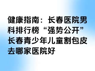 健康指南：长春医院男科排行榜“强势公开”长春青少年儿童割包皮去哪家医院好