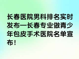 长春医院男科排名实时发布—长春专业做青少年包皮手术医院名单宣布！