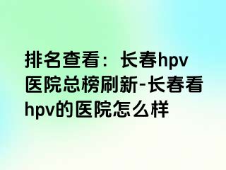 排名查看：长春hpv医院总榜刷新-长春看hpv的医院怎么样