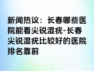 新闻热议：长春哪些医院能看尖锐湿疣-长春尖锐湿疣比较好的医院排名靠前