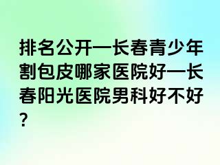 排名公开—长春青少年割包皮哪家医院好—长春阳光医院男科好不好？