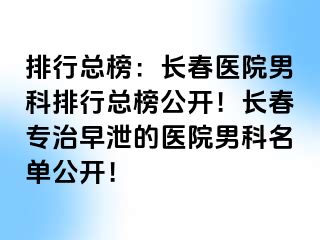 排行总榜：长春医院男科排行总榜公开！长春专治早泄的医院男科名单公开！