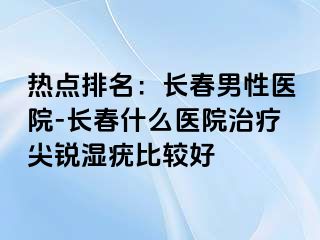 热点排名：长春男性医院-长春什么医院治疗尖锐湿疣比较好