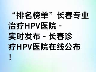 “排名榜单”长春专业治疗HPV医院 - 实时发布 - 长春诊疗HPV医院在线公布！