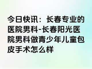 今日快讯：长春专业的医院男科-长春阳光医院男科做青少年儿童包皮手术怎么样