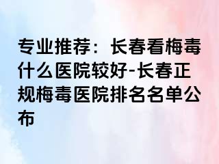 专业推荐：长春看梅毒什么医院较好-长春正规梅毒医院排名名单公布