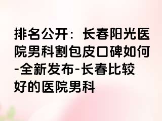 排名公开：长春阳光医院男科割包皮口碑如何-全新发布-长春比较好的医院男科