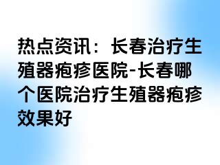 热点资讯：长春治疗生殖器疱疹医院-长春哪个医院治疗生殖器疱疹效果好