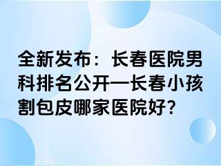 全新发布：长春医院男科排名公开—长春小孩割包皮哪家医院好？