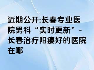 近期公开:长春专业医院男科“实时更新”-长春治疗阳痿好的医院在哪