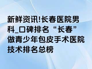 新鲜资讯!长春医院男科_口碑排名“长春”做青少年包皮手术医院技术排名总榜