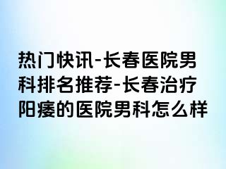 热门快讯-长春医院男科排名推荐-长春治疗阳痿的医院男科怎么样