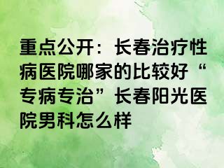 重点公开：长春治疗性病医院哪家的比较好“专病专治”长春阳光医院男科怎么样