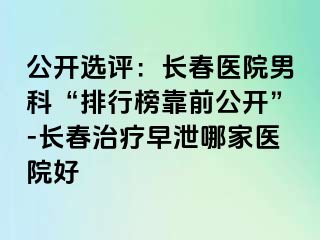 公开选评：长春医院男科“排行榜靠前公开”-长春治疗早泄哪家医院好