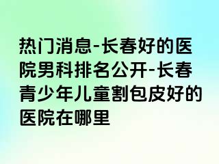 热门消息-长春好的医院男科排名公开-长春青少年儿童割包皮好的医院在哪里