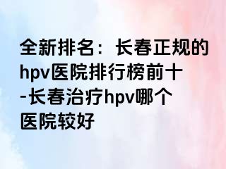 全新排名：长春正规的hpv医院排行榜前十-长春治疗hpv哪个医院较好