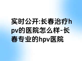 实时公开:长春治疗hpv的医院怎么样-长春专业的hpv医院