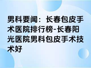 男科要闻：长春包皮手术医院排行榜-长春阳光医院男科包皮手术技术好