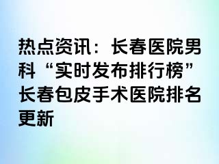 热点资讯：长春医院男科“实时发布排行榜”长春包皮手术医院排名更新