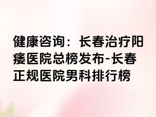 健康咨询：长春治疗阳痿医院总榜发布-长春正规医院男科排行榜