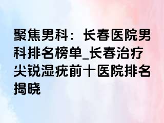 聚焦男科：长春医院男科排名榜单_长春治疗尖锐湿疣前十医院排名揭晓