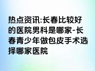 热点资讯:长春比较好的医院男科是哪家-长春青少年做包皮手术选择哪家医院