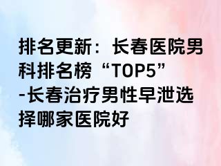 排名更新：长春医院男科排名榜“TOP5”-长春治疗男性早泄选择哪家医院好