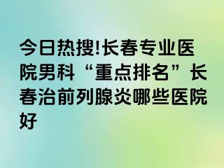 今日热搜!长春专业医院男科“重点排名”长春治前列腺炎哪些医院好