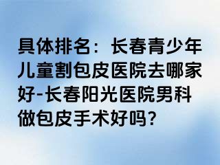 具体排名：长春青少年儿童割包皮医院去哪家好-长春阳光医院男科做包皮手术好吗？