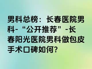 男科总榜：长春医院男科-“公开推荐”-长春阳光医院男科做包皮手术口碑如何？