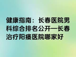 健康指南：长春医院男科综合排名公开—长春治疗阳痿医院哪家好