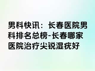 男科快讯：长春医院男科排名总榜-长春哪家医院治疗尖锐湿疣好