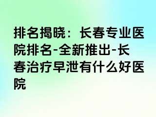 排名揭晓：长春专业医院排名-全新推出-长春治疗早泄有什么好医院