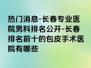 热门消息-长春专业医院男科排名公开-长春排名前十的包皮手术医院有哪些