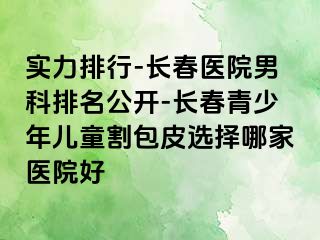 实力排行-长春医院男科排名公开-长春青少年儿童割包皮选择哪家医院好