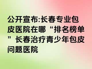 公开宣布:长春专业包皮医院在哪“排名榜单”长春治疗青少年包皮问题医院