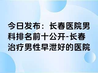 今日发布：长春医院男科排名前十公开-长春治疗男性早泄好的医院