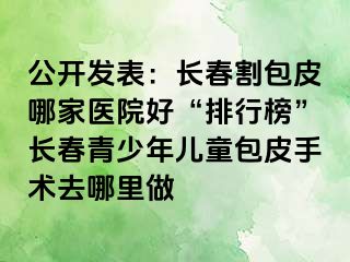 公开发表：长春割包皮哪家医院好“排行榜”长春青少年儿童包皮手术去哪里做