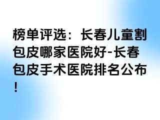 榜单评选：长春儿童割包皮哪家医院好-长春包皮手术医院排名公布！