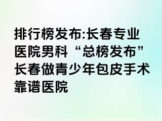 排行榜发布:长春专业医院男科“总榜发布”长春做青少年包皮手术靠谱医院