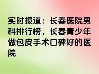 实时报道：长春医院男科排行榜，长春青少年做包皮手术口碑好的医院