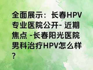 全面展示：长春HPV专业医院公开- 近期焦点 -长春阳光医院男科治疗HPV怎么样？