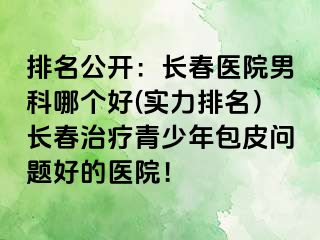 排名公开：长春医院男科哪个好(实力排名）长春治疗青少年包皮问题好的医院！