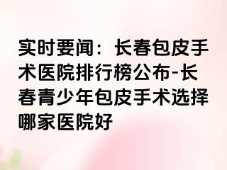 实时要闻：长春包皮手术医院排行榜公布-长春青少年包皮手术选择哪家医院好