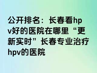 公开排名：长春看hpv好的医院在哪里“更新实时”长春专业治疗hpv的医院