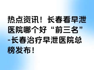 热点资讯！长春看早泄医院哪个好“前三名”-长春治疗早泄医院总榜发布！