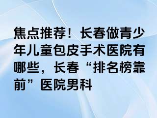 焦点推荐！长春做青少年儿童包皮手术医院有哪些，长春“排名榜靠前”医院男科