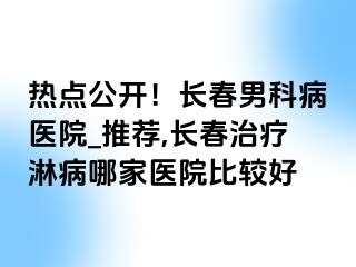 热点公开！长春男科病医院_推荐,长春治疗淋病哪家医院比较好