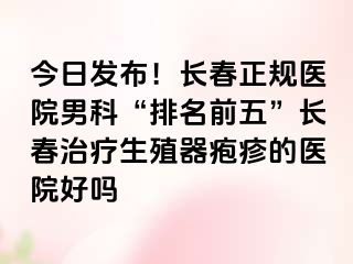 今日发布！长春正规医院男科“排名前五”长春治疗生殖器疱疹的医院好吗