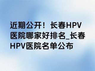 近期公开！长春HPV医院哪家好排名_长春HPV医院名单公布